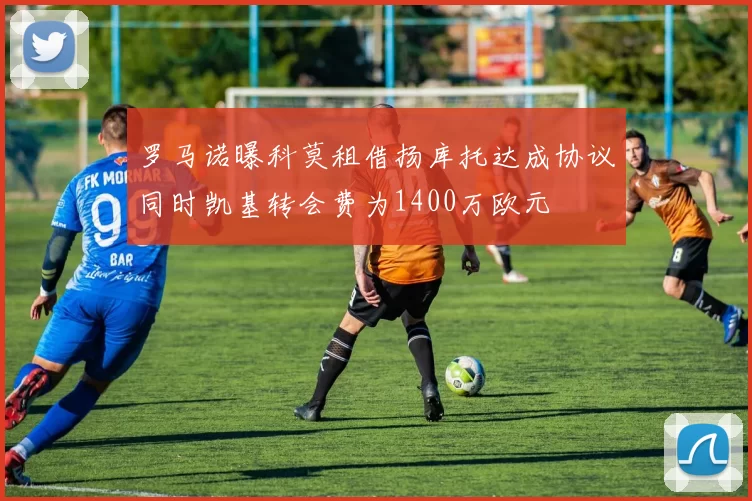 罗马诺曝科莫租借扬库托达成协议同时凯基转会费为1400万欧元