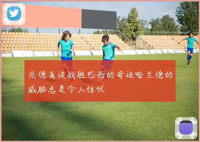 厄德高谈战胜巴西的奇迹哈兰德的威胁总是令人惊叹