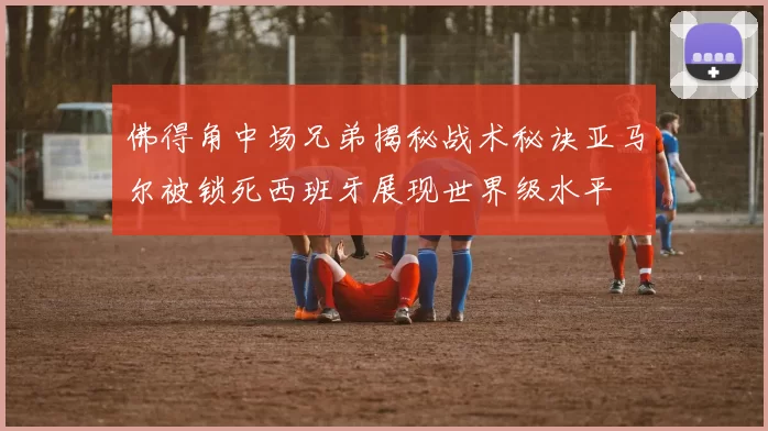 佛得角中场兄弟揭秘战术秘诀亚马尔被锁死西班牙展现世界级水平